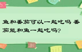 鱼和番茄可以一起吃吗 番茄能和鱼一起吃吗?