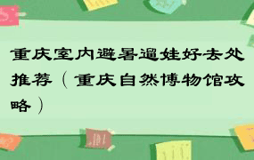 重庆室内避暑遛娃好去处推荐（重庆自然博物馆攻略）